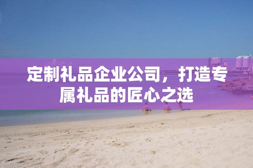 定制礼品企业公司，打造专属礼品的匠心公司